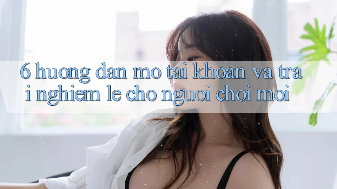 6. Hướng Dẫn Mở tài khoản và Trải Nghiệm Lẹ Cho Người chơi Mới 6. Hướng Dẫn Mở tài khoản và Trải Nghiệm Lẹ Cho Người chơi Mới