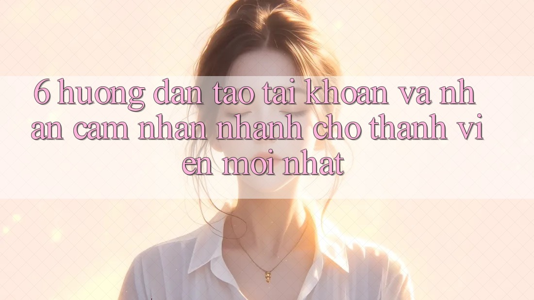 6. Hướng Dẫn Tạo tài khoản và Nhận cảm nhận Nhanh Cho Thành Viên Mới nhất