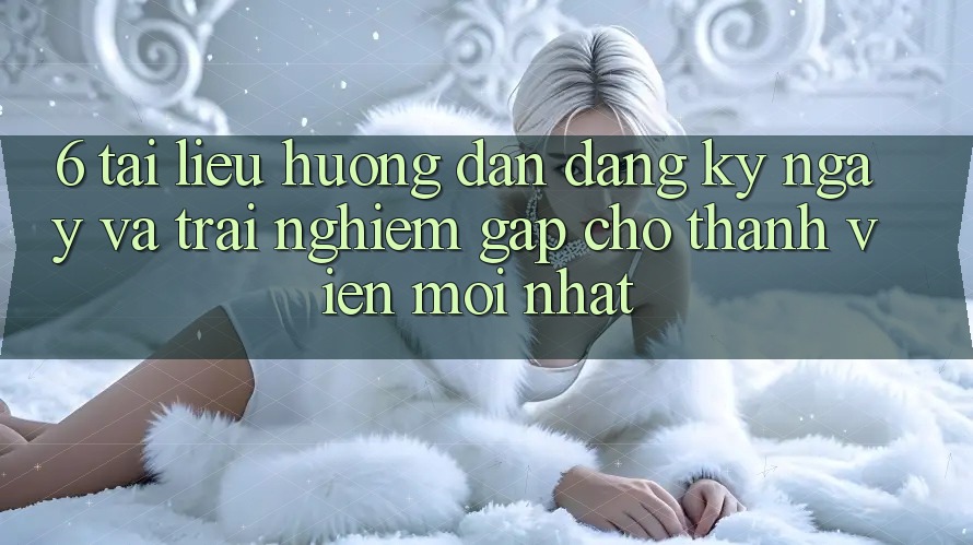 6. Tài liệu hướng dẫn Đăng ký ngay và Trải Nghiệm Gấp Cho Thành Viên Mới nhất 6. Tài liệu hướng dẫn Đăng ký ngay và Trải Nghiệm Gấp Cho Thành Viên Mới nhất
