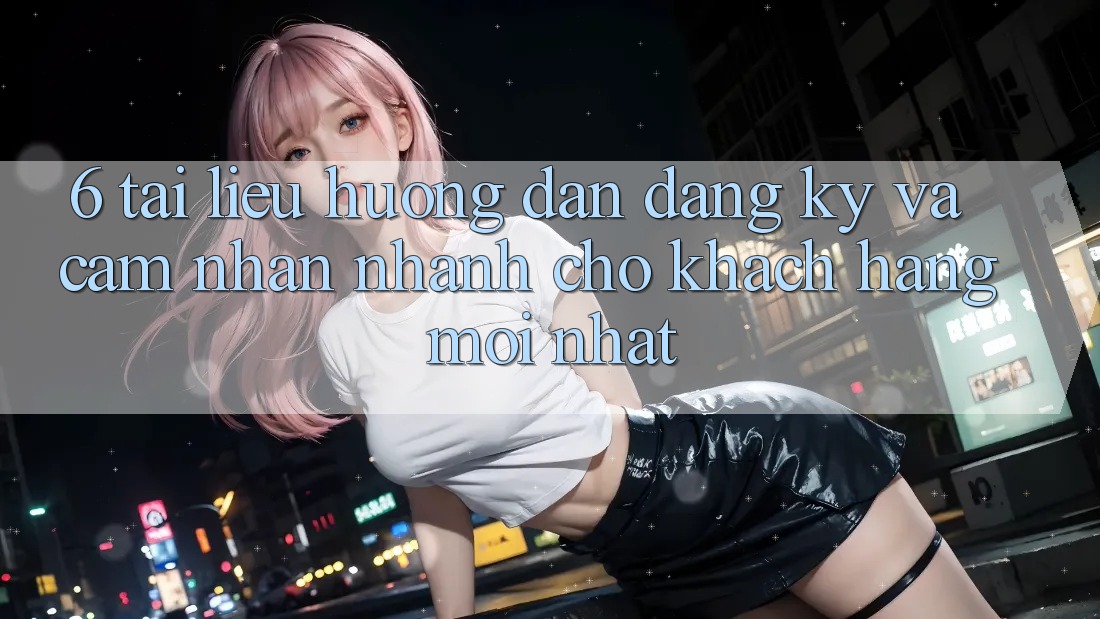 6. Tài liệu hướng dẫn Đăng Ký và Cảm nhận Nhanh Cho Khách hàng Mới nhất 6. Tài liệu hướng dẫn Đăng Ký và Cảm nhận Nhanh Cho Khách hàng Mới nhất