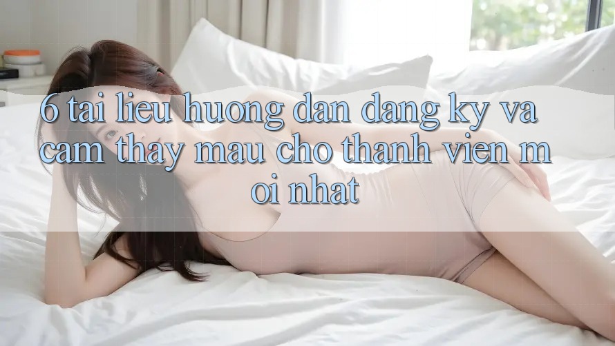 6. Tài liệu hướng dẫn Đăng Ký và Cảm thấy Mau Cho Thành Viên Mới nhất 6. Tài liệu hướng dẫn Đăng Ký và Cảm thấy Mau Cho Thành Viên Mới nhất