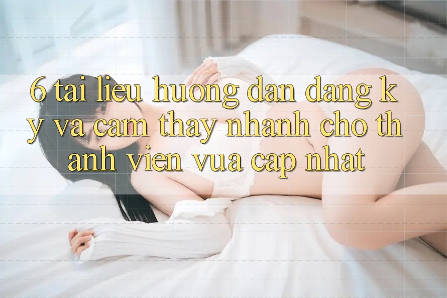 6. Tài liệu hướng dẫn Đăng Ký và Cảm thấy Nhanh Cho Thành Viên Vừa cập nhật