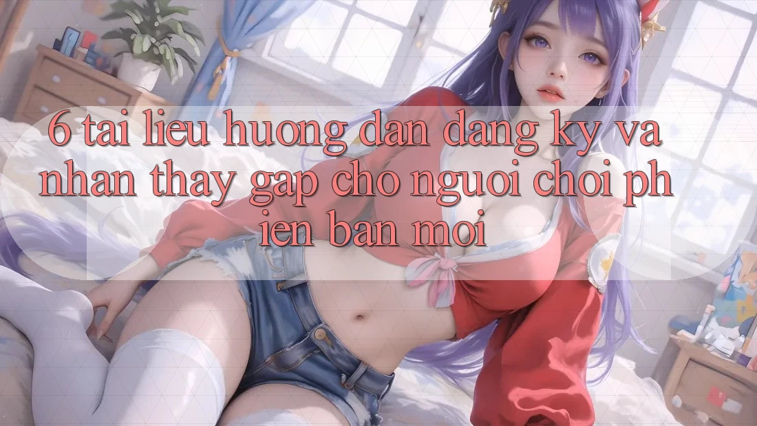 6. Tài liệu hướng dẫn Đăng Ký và Nhận thấy Gấp Cho Người chơi Phiên bản mới 6. Tài liệu hướng dẫn Đăng Ký và Nhận thấy Gấp Cho Người chơi Phiên bản mới