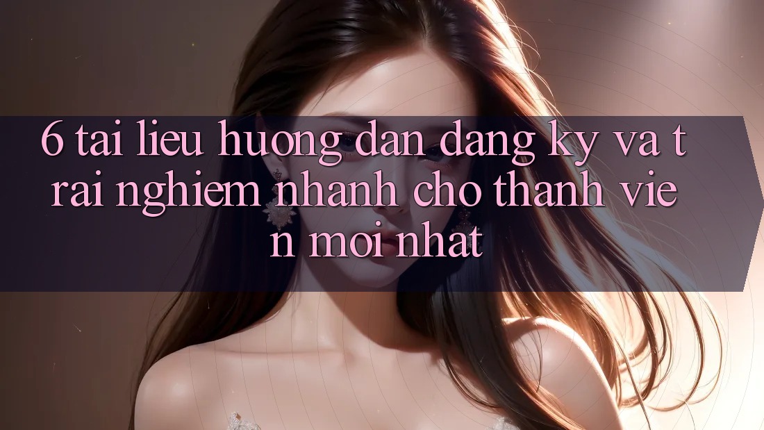 6. Tài liệu hướng dẫn Đăng Ký và Trải Nghiệm Nhanh Cho Thành Viên Mới nhất 6. Tài liệu hướng dẫn Đăng Ký và Trải Nghiệm Nhanh Cho Thành Viên Mới nhất
