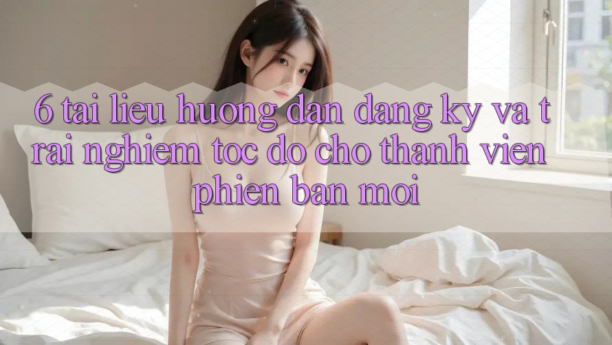 6. Tài liệu hướng dẫn Đăng Ký và Trải Nghiệm Tốc độ Cho Thành Viên Phiên bản mới 6. Tài liệu hướng dẫn Đăng Ký và Trải Nghiệm Tốc độ Cho Thành Viên Phiên bản mới