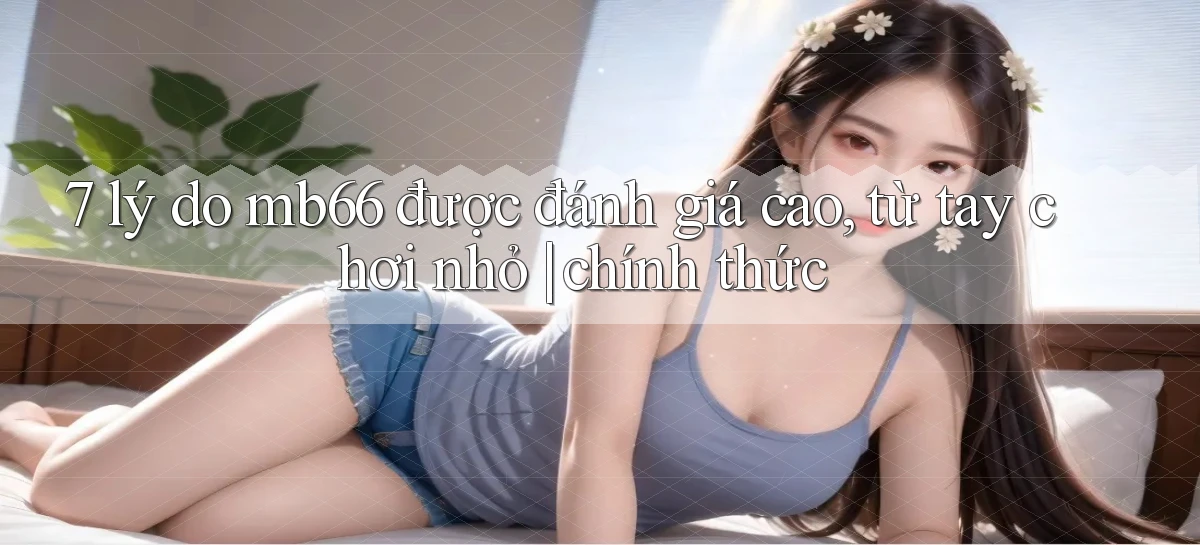 7 lý do mb66 được đánh giá cao, từ tay chơi nhỏ chính thức