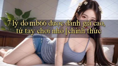 7 lý do mb66 được đánh giá cao, từ tay chơi nhỏ chính thức