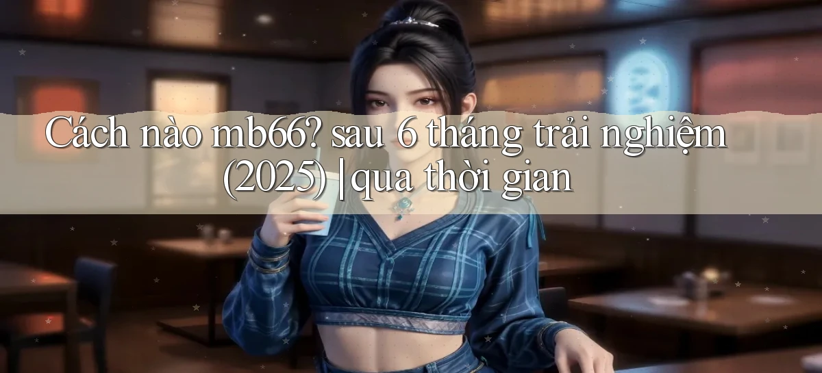 Cách nào mb66 sau 6 tháng trải nghiệm (2025) qua thời gian