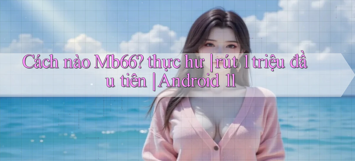 Cách nào Mb66 thực hư rút 1 triệu đầu tiên Android 11