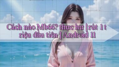 Cách nào Mb66 thực hư rút 1 triệu đầu tiên Android 11