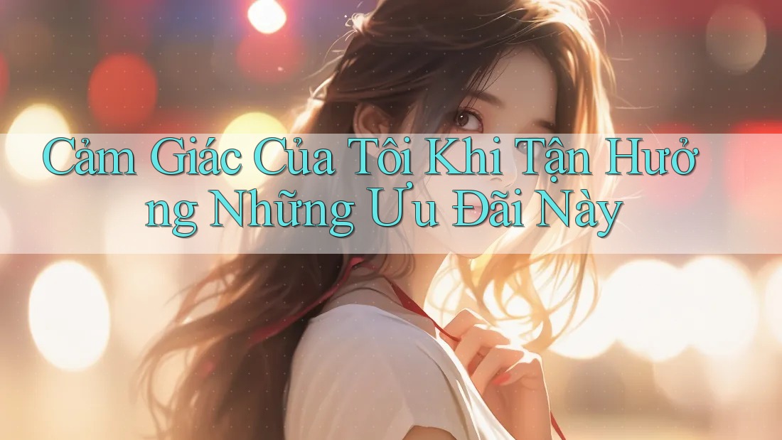 Cảm Giác Của Tôi Khi Tận Hưởng Những Ưu Đãi Này