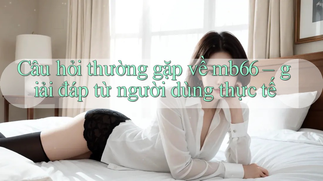 Câu hỏi thường gặp về mb66 – giải đáp từ người dùng thực tế