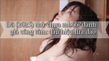 Đã (2025) thử chưa mb66 đánh giá công tâm dấu hiệu lừa đảo