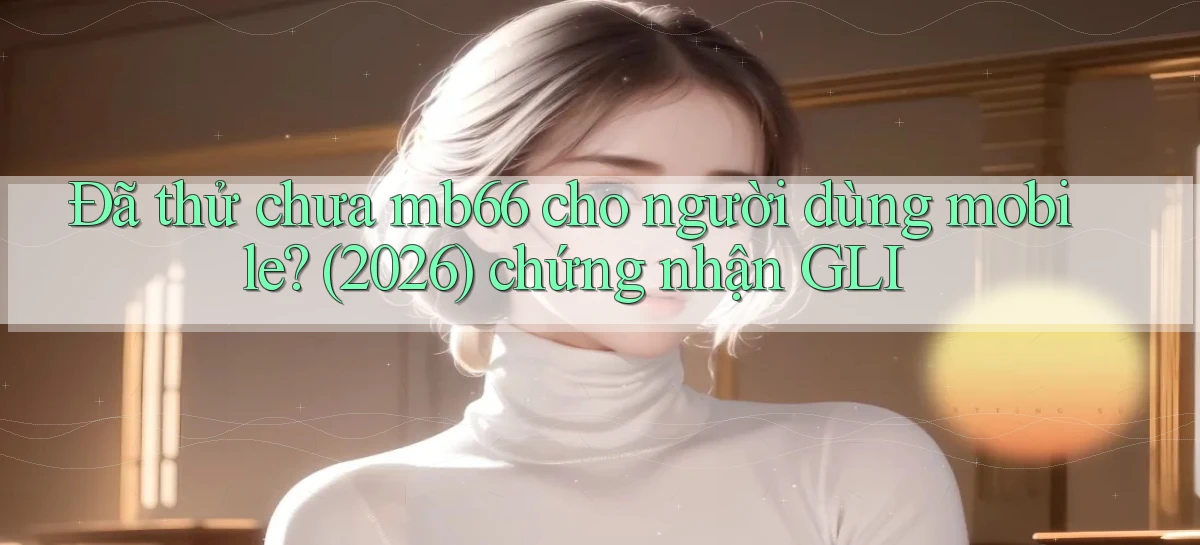 Đã thử chưa mb66 cho người dùng mobile (2026) chứng nhận GLI