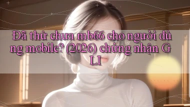 Đã thử chưa mb66 cho người dùng mobile (2026) chứng nhận GLI