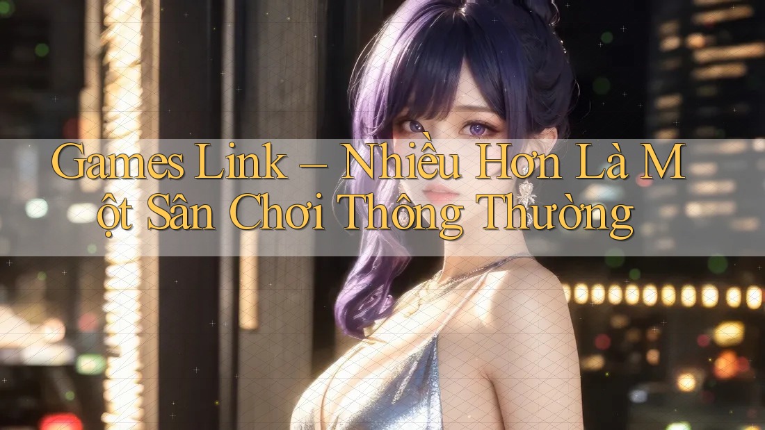 Games Link – Nhiều Hơn Là Một Sân Chơi Thông Thường Games Link – Nhiều Hơn Là Một Sân Chơi Thông Thường