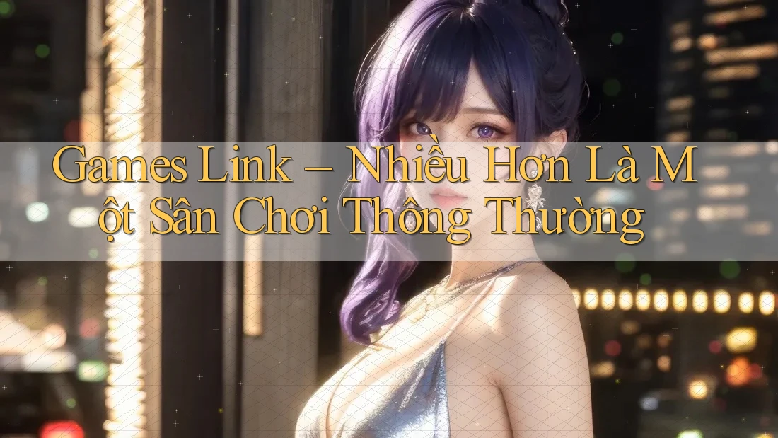 Games Link – Nhiều Hơn Là Một Sân Chơi Thông Thường Games Link – Nhiều Hơn Là Một Sân Chơi Thông Thường