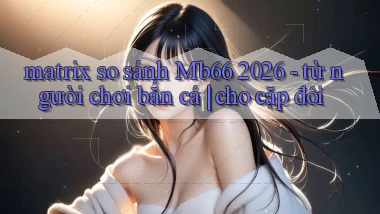 matrix so sánh Mb66 2026   từ người chơi bắn cá cho cặp đôi