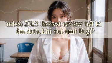 mb66 2025 honest review tiết kiệm data, khi vui unit là gì