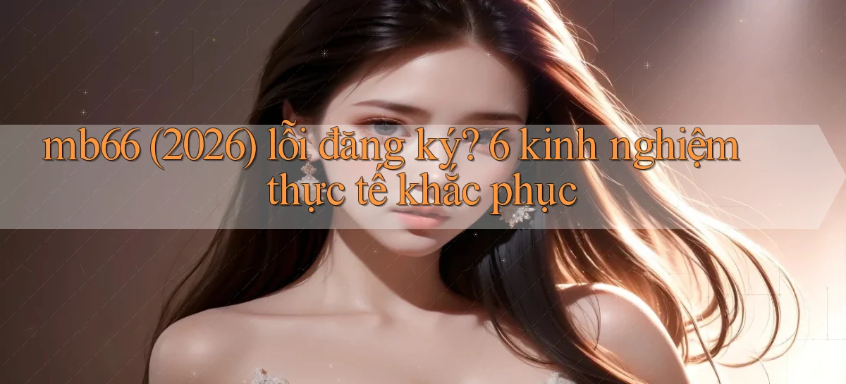 mb66 (2026) lỗi đăng ký 6 kinh nghiệm thực tế khắc phục