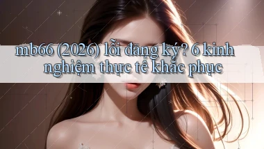 mb66 (2026) lỗi đăng ký 6 kinh nghiệm thực tế khắc phục