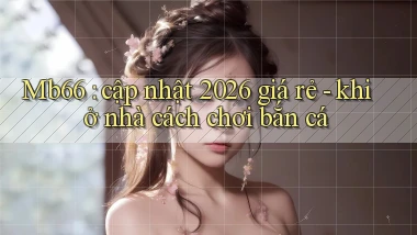 Mb66 cập nhật 2026 giá rẻ   khi ở nhà cách chơi bắn cá