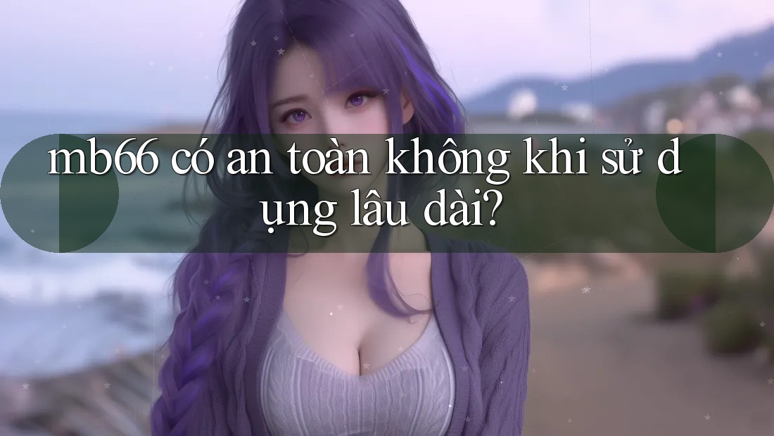 mb66 có an toàn không khi sử dụng lâu dài? mb66 có an toàn không khi sử dụng lâu dài?