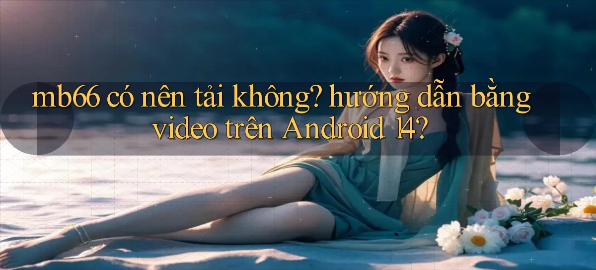mb66 có nên tải không hướng dẫn bằng video trên Android 14