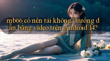 mb66 có nên tải không hướng dẫn bằng video trên Android 14