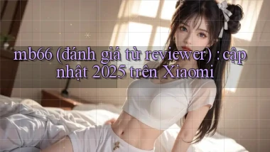 mb66 (đánh giá từ reviewer) cập nhật 2025 trên Xiaomi