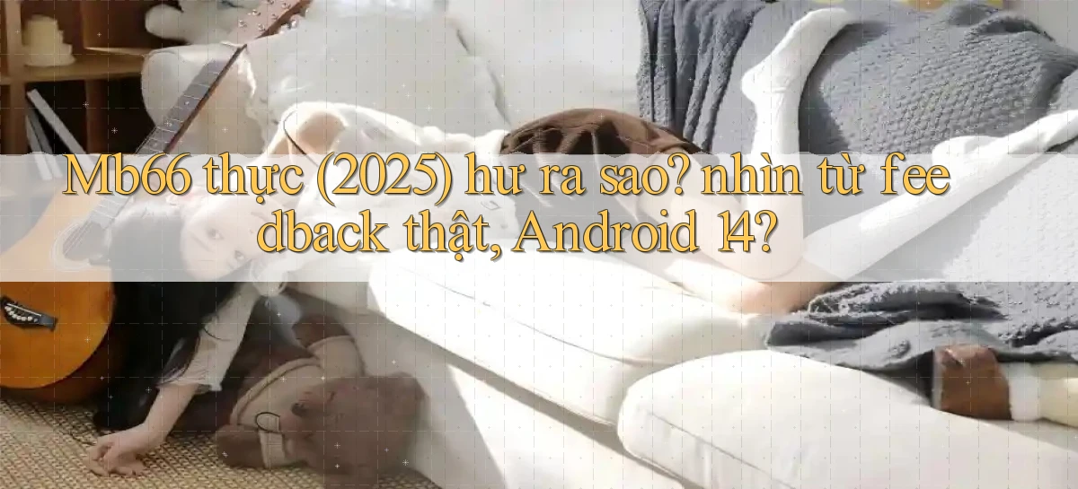 Mb66 thực (2025) hư ra sao nhìn từ feedback thật, Android 14