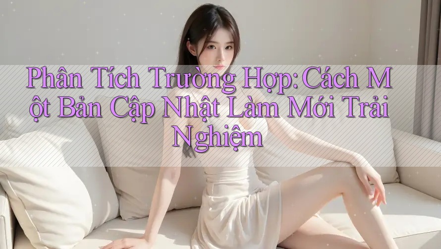 Phân Tích Trường Hợp: Cách Một Bản Cập Nhật Làm Mới Trải Nghiệm