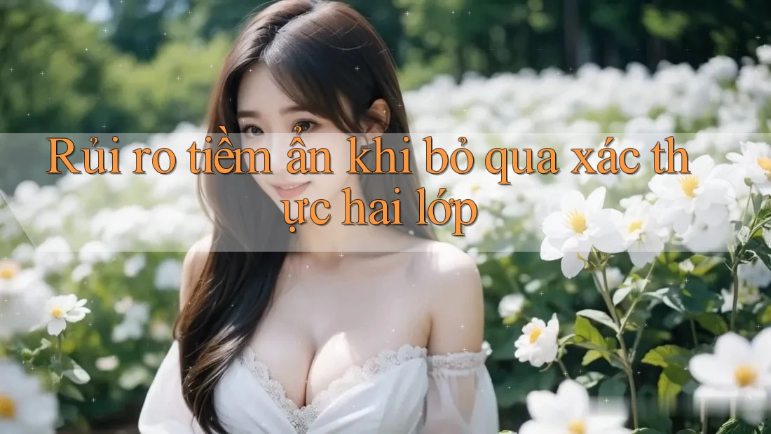 Rủi ro tiềm ẩn khi bỏ qua xác thực hai lớp Rủi ro tiềm ẩn khi bỏ qua xác thực hai lớp
