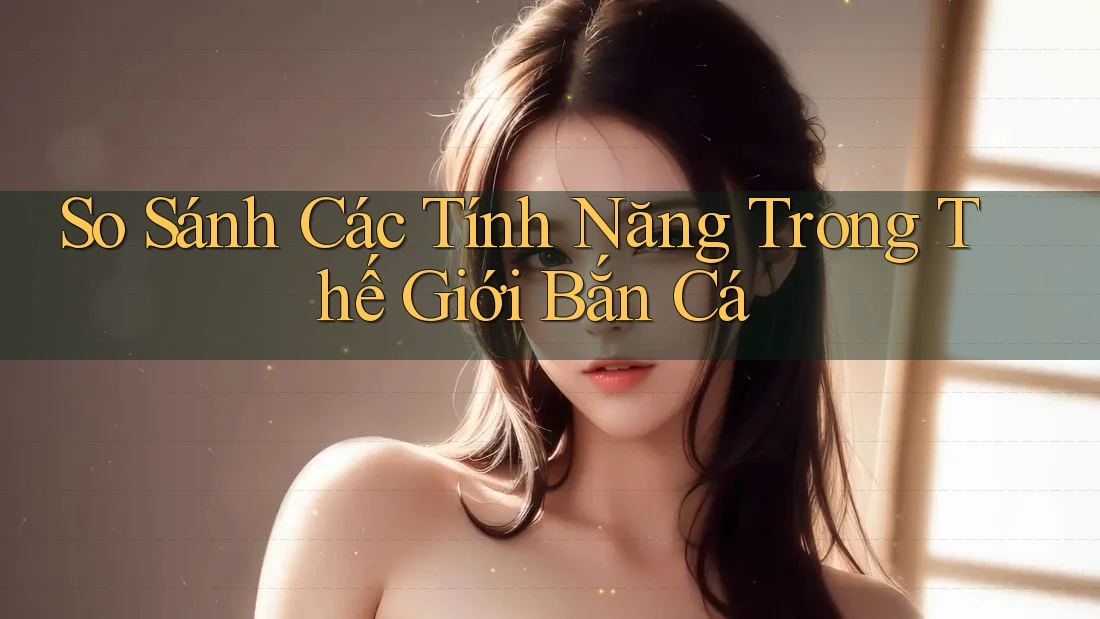 So Sánh Các Tính Năng Trong Thế Giới Bắn Cá