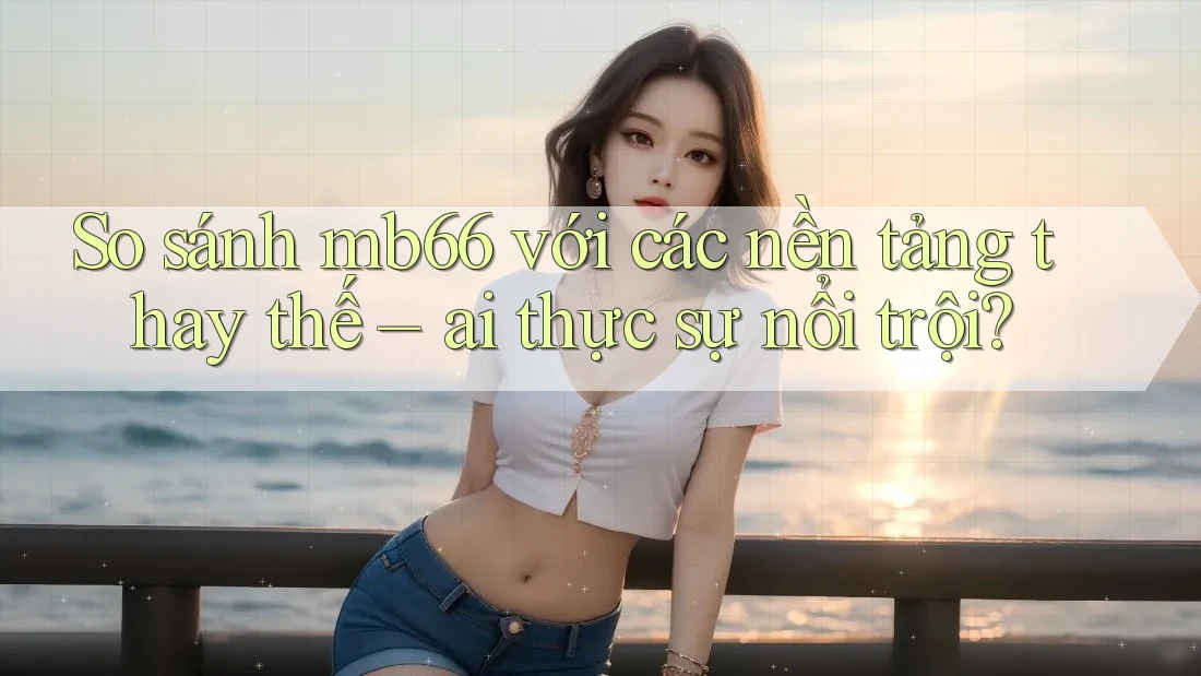 So sánh mb66 với các nền tảng thay thế – ai thực sự nổi trội?