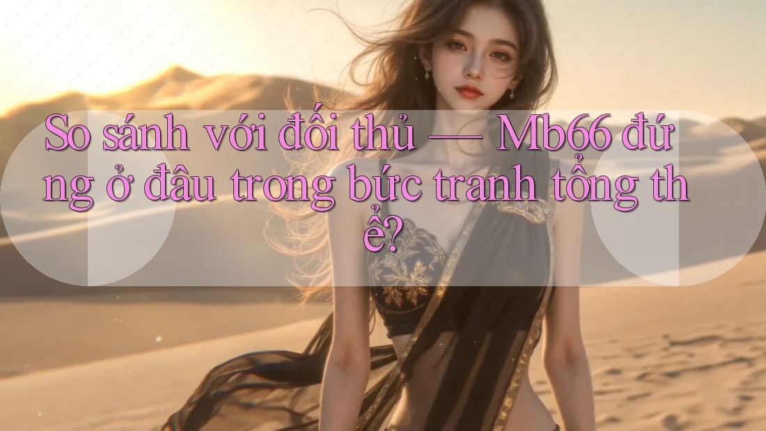 So sánh với đối thủ — Mb66 đứng ở đâu trong bức tranh tổng thể?