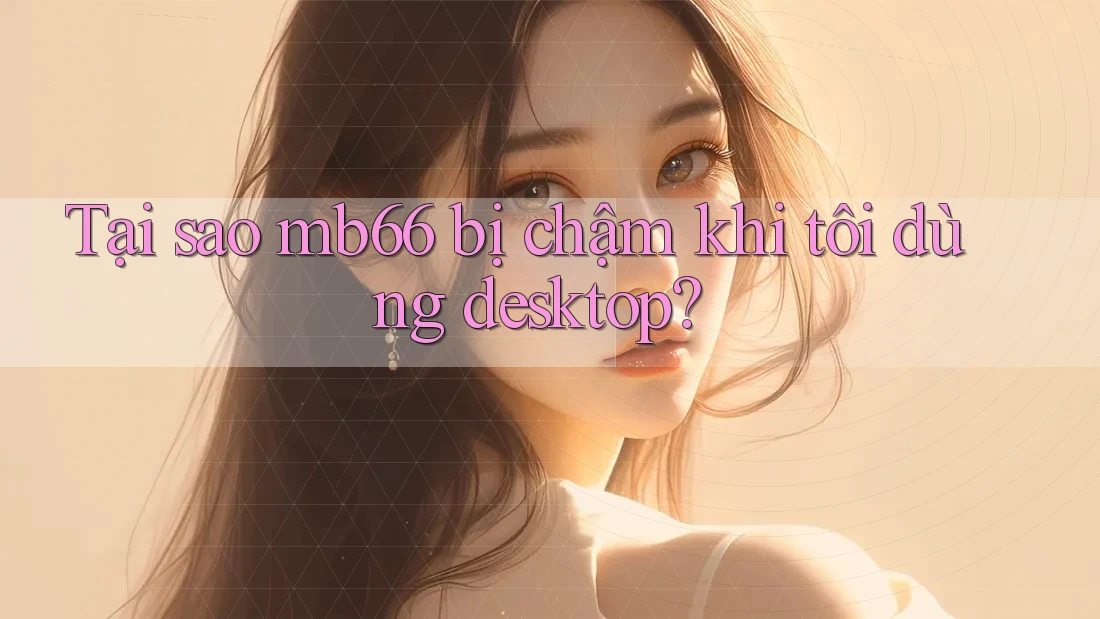 Tại sao mb66 bị chậm khi tôi dùng desktop? Tại sao mb66 bị chậm khi tôi dùng desktop?