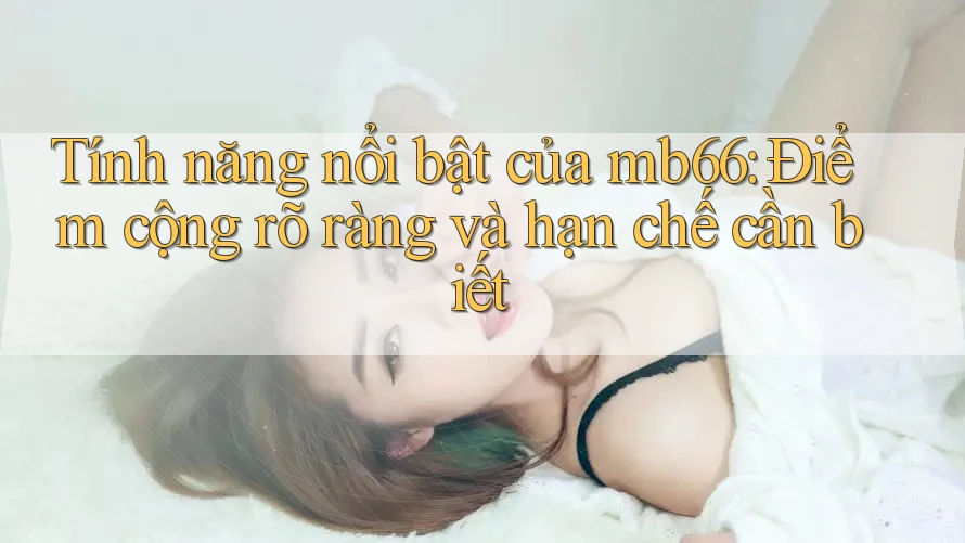 Tính năng nổi bật của mb66: Điểm cộng rõ ràng và hạn chế cần biết Tính năng nổi bật của mb66: Điểm cộng rõ ràng và hạn chế cần biết