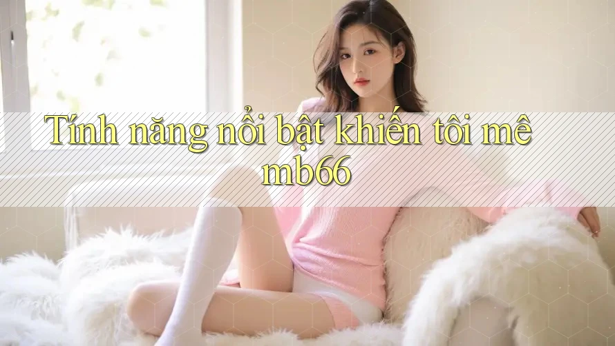 Tính năng nổi bật khiến tôi mê mb66 Tính năng nổi bật khiến tôi mê mb66