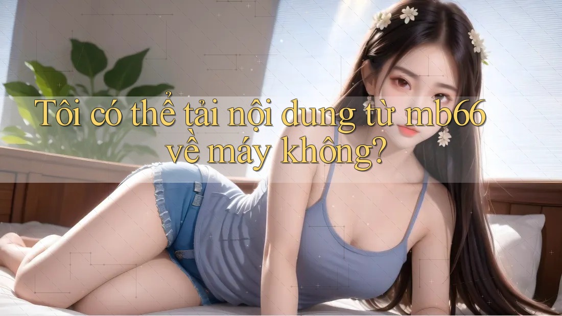 Tôi có thể tải nội dung từ mb66 về máy không?