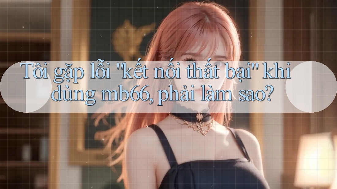 Tôi gặp lỗi “kết nối thất bại” khi dùng mb66, phải làm sao? Tôi gặp lỗi “kết nối thất bại” khi dùng mb66, phải làm sao?