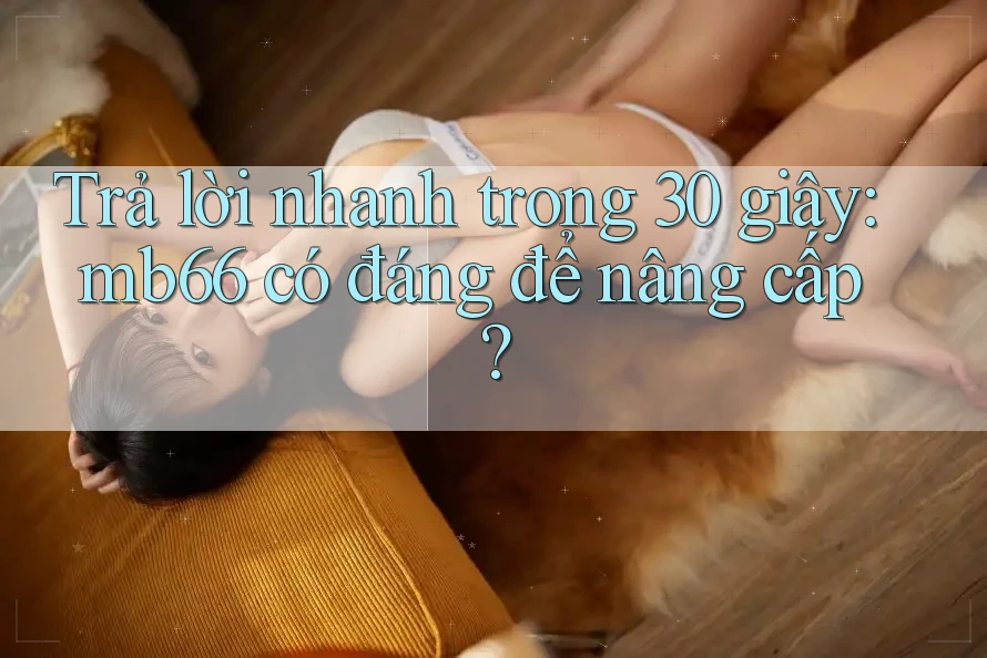 Trả lời nhanh trong 30 giây: mb66 có đáng để nâng cấp? Trả lời nhanh trong 30 giây: mb66 có đáng để nâng cấp?