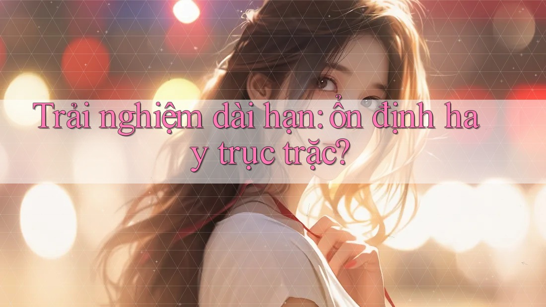Trải nghiệm dài hạn: ổn định hay trục trặc? Trải nghiệm dài hạn: ổn định hay trục trặc?