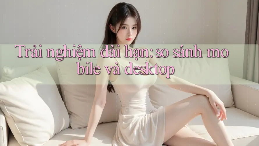 Trải nghiệm dài hạn: so sánh mobile và desktop Trải nghiệm dài hạn: so sánh mobile và desktop