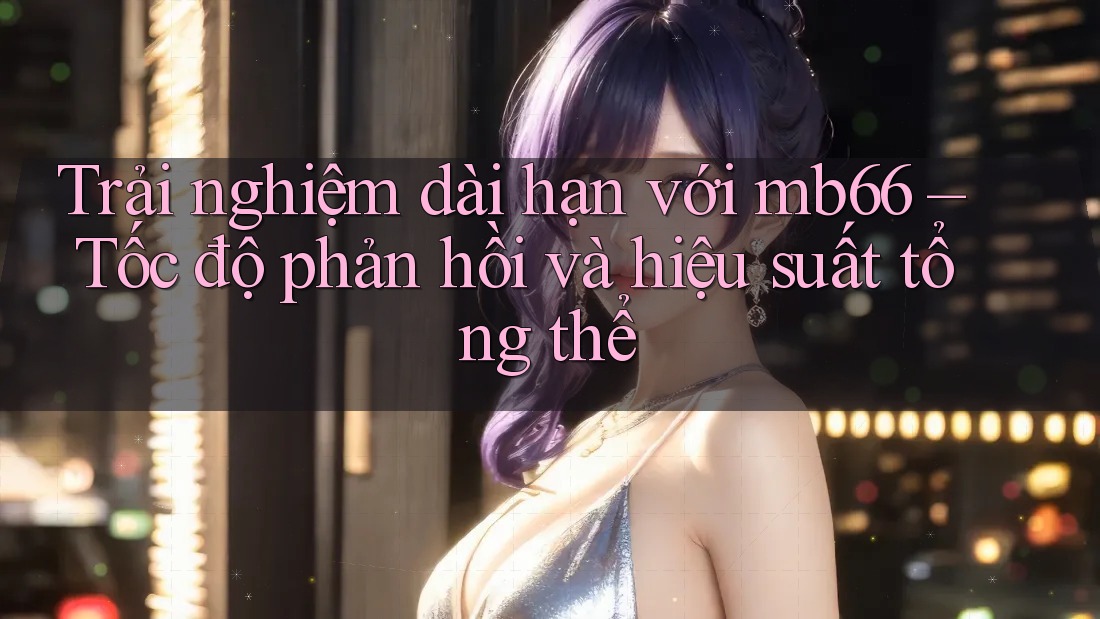 Trải nghiệm dài hạn với mb66 – Tốc độ phản hồi và hiệu suất tổng thể Trải nghiệm dài hạn với mb66 – Tốc độ phản hồi và hiệu suất tổng thể