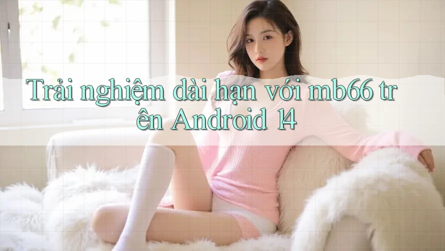 Trải nghiệm dài hạn với mb66 trên Android 14 Trải nghiệm dài hạn với mb66 trên Android 14