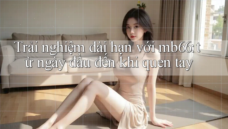 Trải nghiệm dài hạn với mb66: từ ngày đầu đến khi quen tay