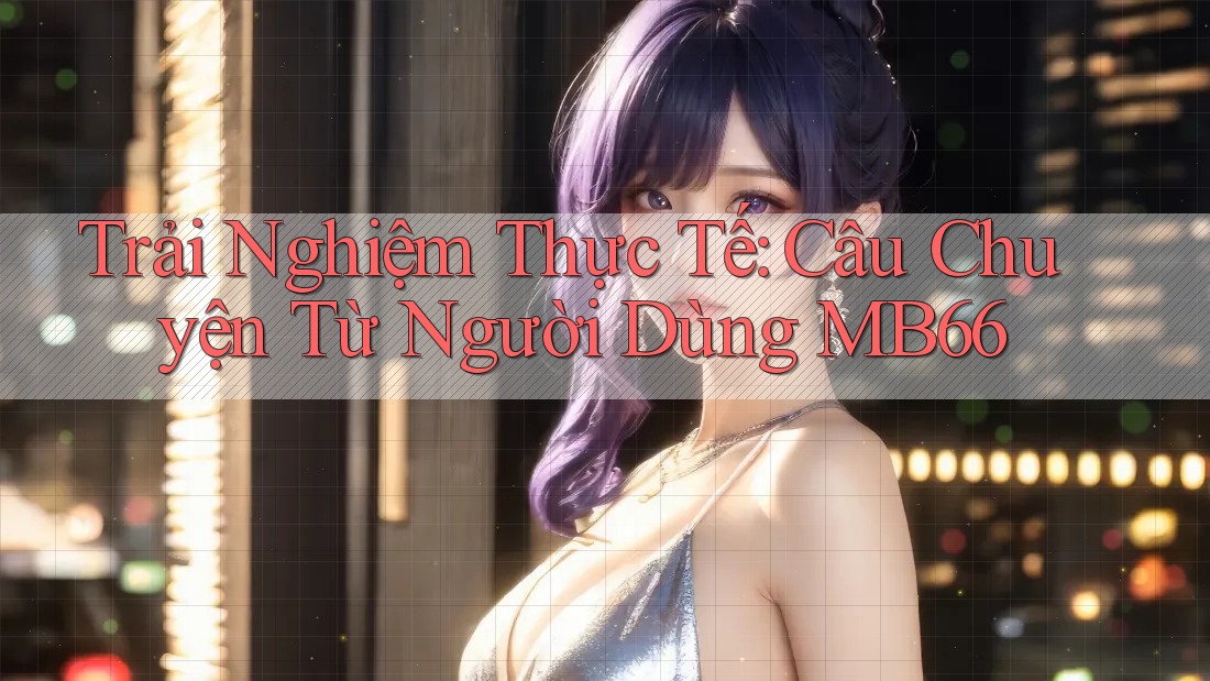 Trải Nghiệm Thực Tế: Câu Chuyện Từ Người Dùng MB66 Trải Nghiệm Thực Tế: Câu Chuyện Từ Người Dùng MB66