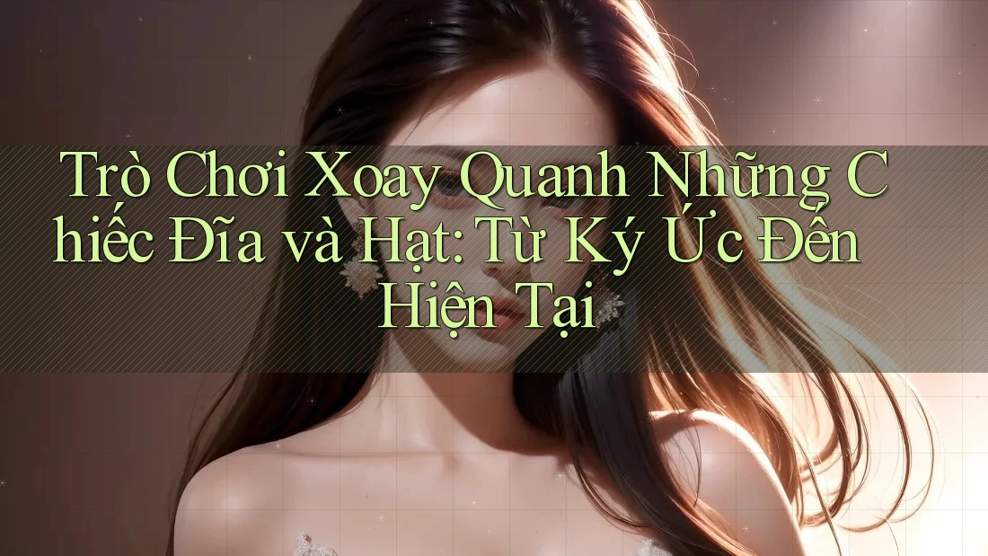 Trò Chơi Xoay Quanh Những Chiếc Đĩa và Hạt: Từ Ký Ức Đến Hiện Tại Trò Chơi Xoay Quanh Những Chiếc Đĩa và Hạt: Từ Ký Ức Đến Hiện Tại