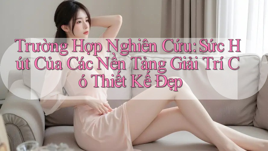 Trường Hợp Nghiên Cứu: Sức Hút Của Các Nền Tảng Giải Trí Có Thiết Kế Đẹp Trường Hợp Nghiên Cứu: Sức Hút Của Các Nền Tảng Giải Trí Có Thiết Kế Đẹp